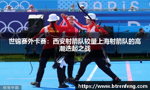 世锦赛外卡赛：西安射箭队较量上海射箭队的高潮迭起之战